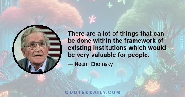 There are a lot of things that can be done within the framework of existing institutions which would be very valuable for people.