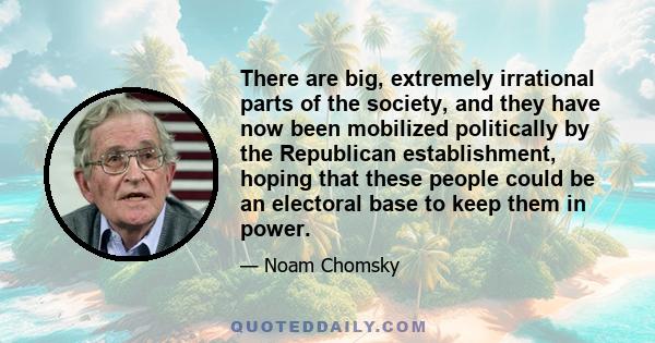 There are big, extremely irrational parts of the society, and they have now been mobilized politically by the Republican establishment, hoping that these people could be an electoral base to keep them in power.