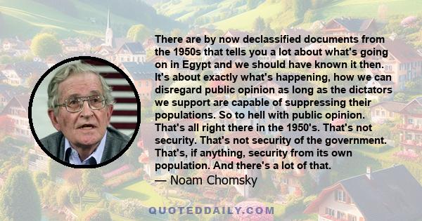 There are by now declassified documents from the 1950s that tells you a lot about what's going on in Egypt and we should have known it then. It's about exactly what's happening, how we can disregard public opinion as