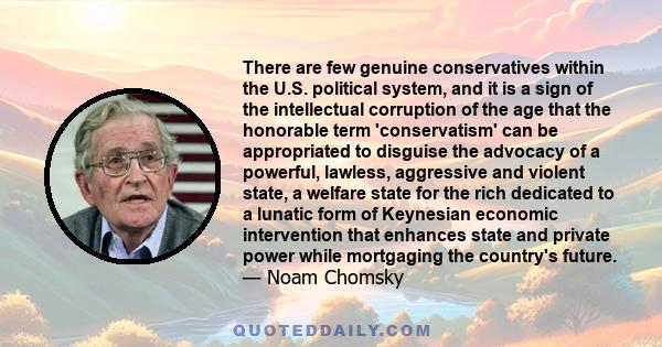 There are few genuine conservatives within the U.S. political system, and it is a sign of the intellectual corruption of the age that the honorable term 'conservatism' can be appropriated to disguise the advocacy of a