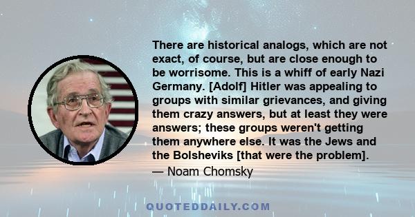 There are historical analogs, which are not exact, of course, but are close enough to be worrisome. This is a whiff of early Nazi Germany. [Adolf] Hitler was appealing to groups with similar grievances, and giving them