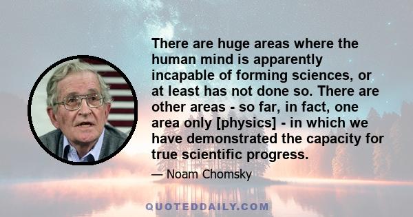 There are huge areas where the human mind is apparently incapable of forming sciences, or at least has not done so. There are other areas - so far, in fact, one area only [physics] - in which we have demonstrated the