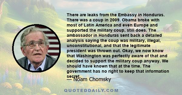 There are leaks from the Embassy in Honduras. There was a coup in 2009. Obama broke with most of Latin America and even Europe and supported the military coup, still does. The ambassador in Honduras sent back a detailed 