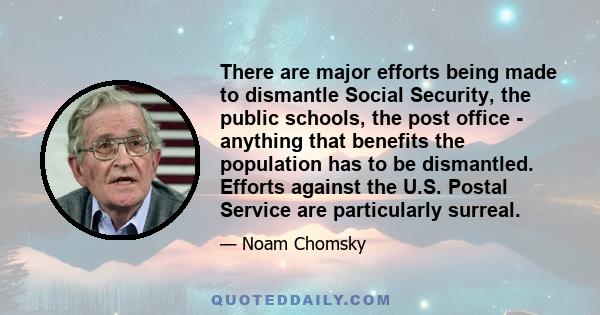 There are major efforts being made to dismantle Social Security, the public schools, the post office - anything that benefits the population has to be dismantled. Efforts against the U.S. Postal Service are particularly 