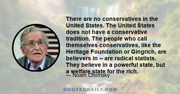 There are no conservatives in the United States. The United States does not have a conservative tradition. The people who call themselves conservatives, like the Heritage Foundation or Gingrich, are believers in -- are