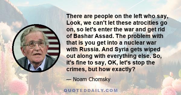 There are people on the left who say, Look, we can't let these atrocities go on, so let's enter the war and get rid of Bashar Assad. The problem with that is you get into a nuclear war with Russia. And Syria gets wiped