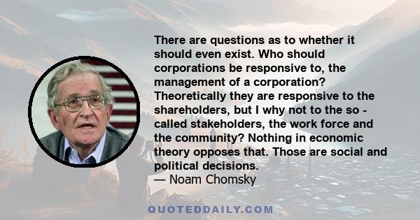 There are questions as to whether it should even exist. Who should corporations be responsive to, the management of a corporation? Theoretically they are responsive to the shareholders, but I why not to the so - called