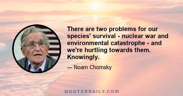 There are two problems for our species' survival - nuclear war and environmental catastrophe - and we're hurtling towards them. Knowingly.