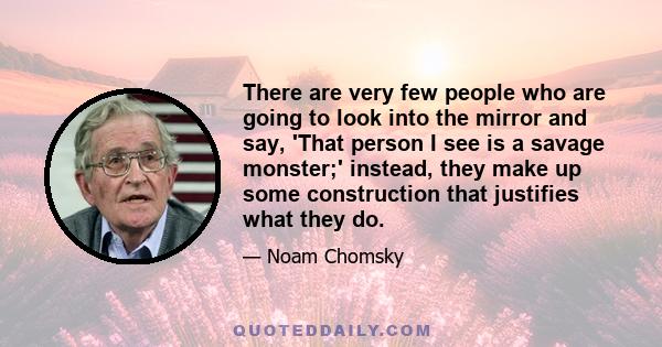 There are very few people who are going to look into the mirror and say, 'That person I see is a savage monster;' instead, they make up some construction that justifies what they do.