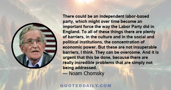 There could be an independent labor-based party, which might over time become an important force the way the Labor Party did in England. To all of these things there are plenty of barriers, in the culture and in the