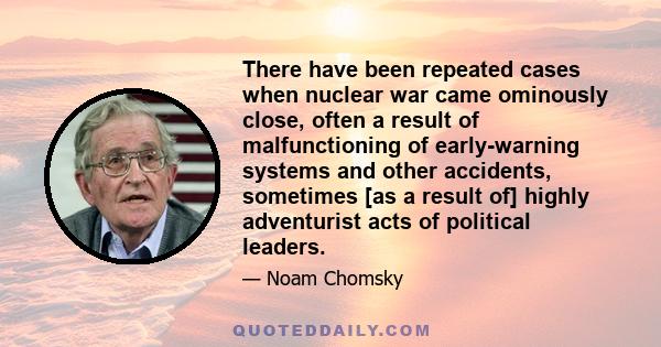 There have been repeated cases when nuclear war came ominously close, often a result of malfunctioning of early-warning systems and other accidents, sometimes [as a result of] highly adventurist acts of political