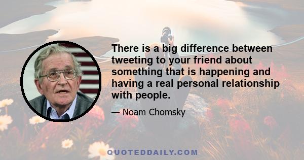 There is a big difference between tweeting to your friend about something that is happening and having a real personal relationship with people.