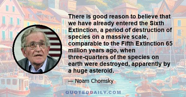 There is good reason to believe that we have already entered the Sixth Extinction, a period of destruction of species on a massive scale, comparable to the Fifth Extinction 65 million years ago, when three-quarters of