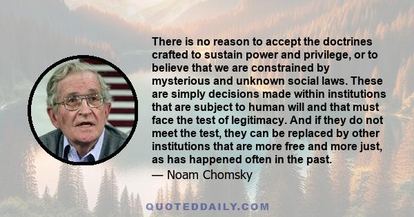 There is no reason to accept the doctrines crafted to sustain power and privilege, or to believe that we are constrained by mysterious and unknown social laws. These are simply decisions made within institutions that