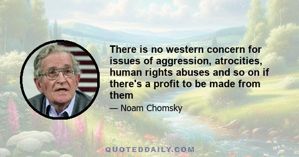 There is no western concern for issues of aggression, atrocities, human rights abuses and so on if there's a profit to be made from them