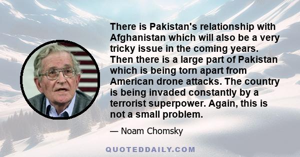 There is Pakistan's relationship with Afghanistan which will also be a very tricky issue in the coming years. Then there is a large part of Pakistan which is being torn apart from American drone attacks. The country is