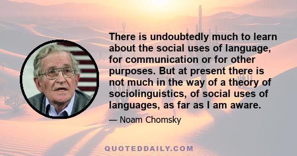 There is undoubtedly much to learn about the social uses of language, for communication or for other purposes. But at present there is not much in the way of a theory of sociolinguistics, of social uses of languages, as 