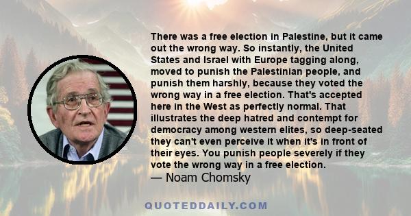 There was a free election in Palestine, but it came out the wrong way. So instantly, the United States and Israel with Europe tagging along, moved to punish the Palestinian people, and punish them harshly, because they