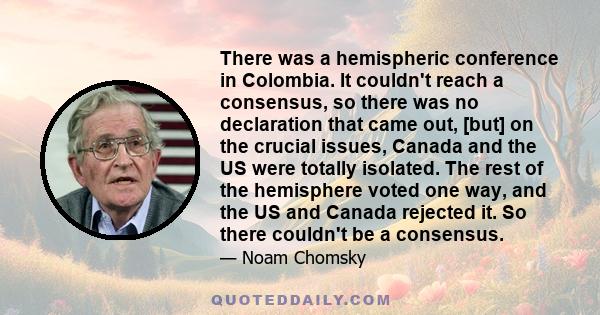 There was a hemispheric conference in Colombia. It couldn't reach a consensus, so there was no declaration that came out, [but] on the crucial issues, Canada and the US were totally isolated. The rest of the hemisphere