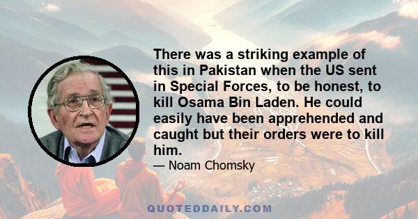 There was a striking example of this in Pakistan when the US sent in Special Forces, to be honest, to kill Osama Bin Laden. He could easily have been apprehended and caught but their orders were to kill him.