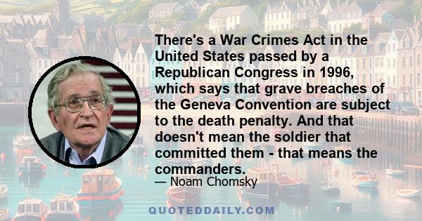 There's a War Crimes Act in the United States passed by a Republican Congress in 1996, which says that grave breaches of the Geneva Convention are subject to the death penalty. And that doesn't mean the soldier that