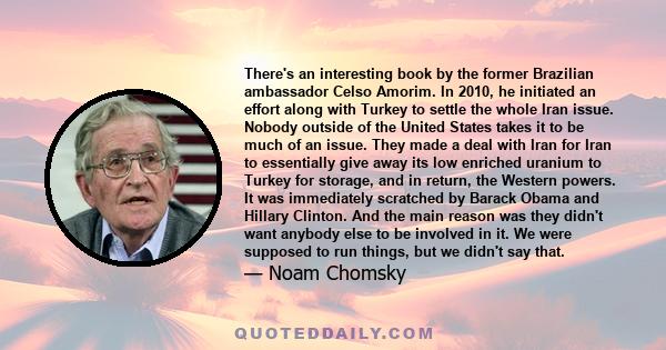 There's an interesting book by the former Brazilian ambassador Celso Amorim. In 2010, he initiated an effort along with Turkey to settle the whole Iran issue. Nobody outside of the United States takes it to be much of