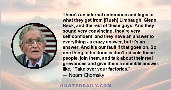 There's an internal coherence and logic to what they get from [Rush] Limbaugh, Glenn Beck, and the rest of these guys. And they sound very convincing, they're very self-confident, and they have an answer to everything - 