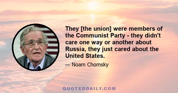 They [the union] were members of the Communist Party - they didn't care one way or another about Russia, they just cared about the United States.