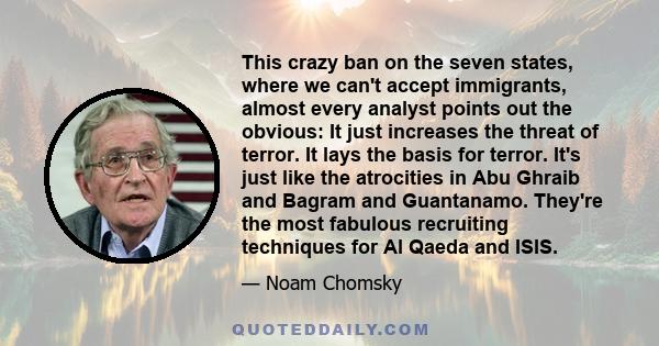 This crazy ban on the seven states, where we can't accept immigrants, almost every analyst points out the obvious: It just increases the threat of terror. It lays the basis for terror. It's just like the atrocities in