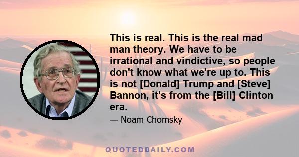 This is real. This is the real mad man theory. We have to be irrational and vindictive, so people don't know what we're up to. This is not [Donald] Trump and [Steve] Bannon, it's from the [Bill] Clinton era.