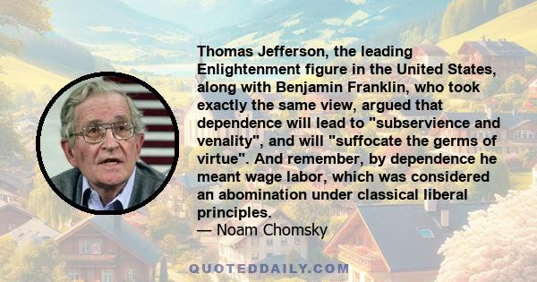 Thomas Jefferson, the leading Enlightenment figure in the United States, along with Benjamin Franklin, who took exactly the same view, argued that dependence will lead to subservience and venality, and will suffocate