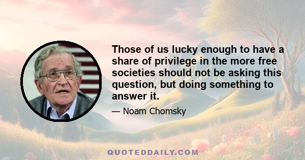 Those of us lucky enough to have a share of privilege in the more free societies should not be asking this question, but doing something to answer it.