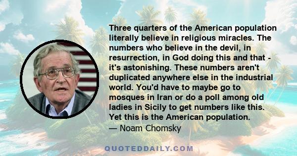 Three quarters of the American population literally believe in religious miracles. The numbers who believe in the devil, in resurrection, in God doing this and that - it's astonishing. These numbers aren't duplicated