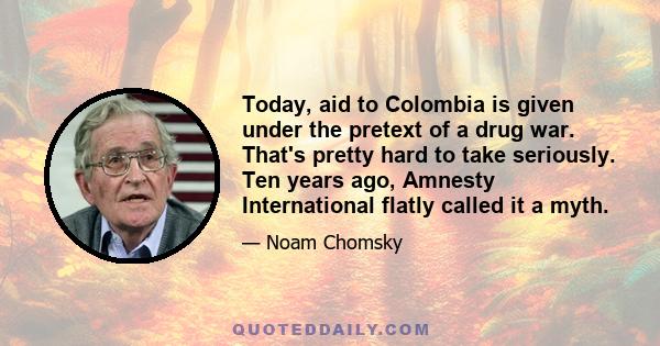 Today, aid to Colombia is given under the pretext of a drug war. That's pretty hard to take seriously. Ten years ago, Amnesty International flatly called it a myth.