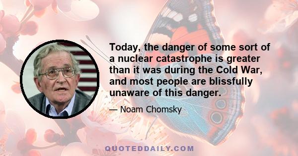 Today, the danger of some sort of a nuclear catastrophe is greater than it was during the Cold War, and most people are blissfully unaware of this danger.