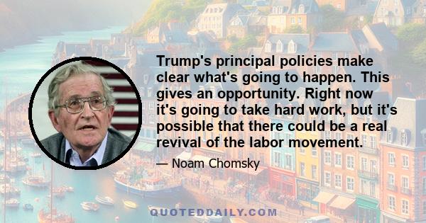 Trump's principal policies make clear what's going to happen. This gives an opportunity. Right now it's going to take hard work, but it's possible that there could be a real revival of the labor movement.