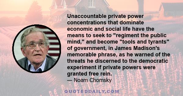 Unaccountable private power concentrations that dominate economic and social life have the means to seek to regiment the public mind, and become tools and tyrants of government, in James Madison's memorable phrase, as