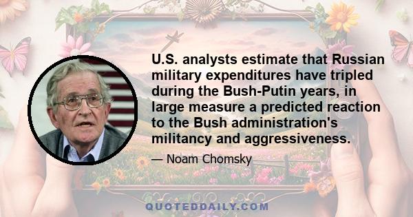 U.S. analysts estimate that Russian military expenditures have tripled during the Bush-Putin years, in large measure a predicted reaction to the Bush administration's militancy and aggressiveness.