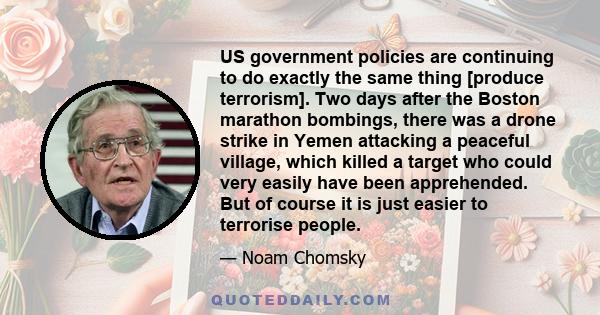 US government policies are continuing to do exactly the same thing [produce terrorism]. Two days after the Boston marathon bombings, there was a drone strike in Yemen attacking a peaceful village, which killed a target