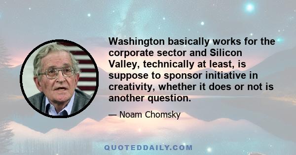 Washington basically works for the corporate sector and Silicon Valley, technically at least, is suppose to sponsor initiative in creativity, whether it does or not is another question.