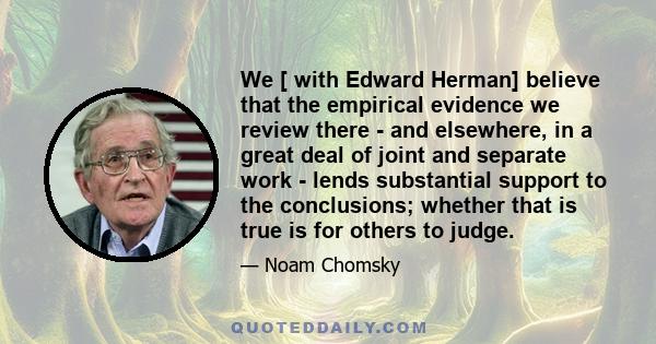 We [ with Edward Herman] believe that the empirical evidence we review there - and elsewhere, in a great deal of joint and separate work - lends substantial support to the conclusions; whether that is true is for others 