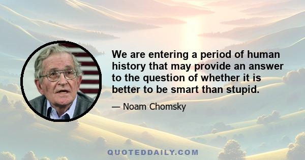 We are entering a period of human history that may provide an answer to the question of whether it is better to be smart than stupid.