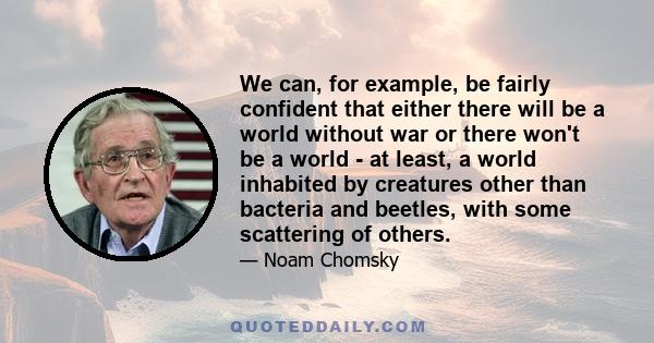 We can, for example, be fairly confident that either there will be a world without war or there won't be a world - at least, a world inhabited by creatures other than bacteria and beetles, with some scattering of others.