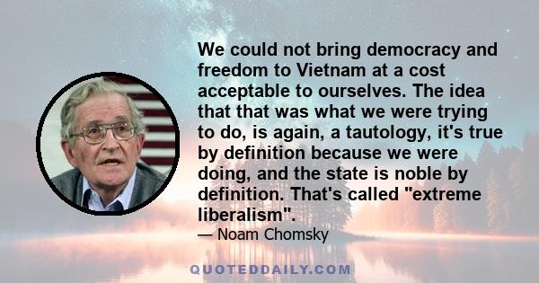 We could not bring democracy and freedom to Vietnam at a cost acceptable to ourselves. The idea that that was what we were trying to do, is again, a tautology, it's true by definition because we were doing, and the