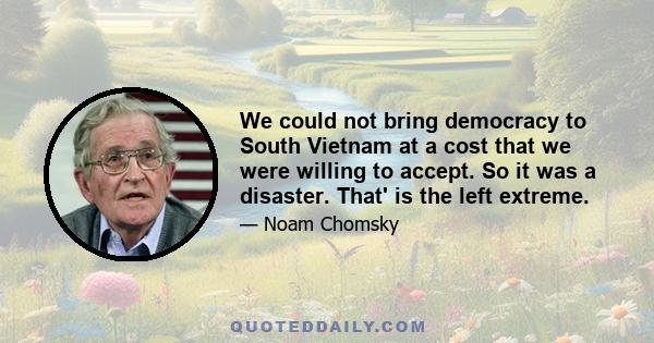 We could not bring democracy to South Vietnam at a cost that we were willing to accept. So it was a disaster. That' is the left extreme.