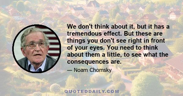 We don't think about it, but it has a tremendous effect. But these are things you don't see right in front of your eyes. You need to think about them a little, to see what the consequences are.