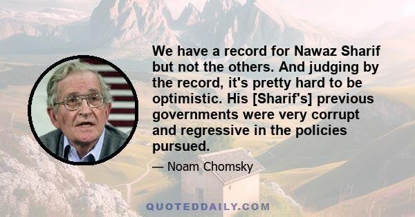 We have a record for Nawaz Sharif but not the others. And judging by the record, it's pretty hard to be optimistic. His [Sharif's] previous governments were very corrupt and regressive in the policies pursued.