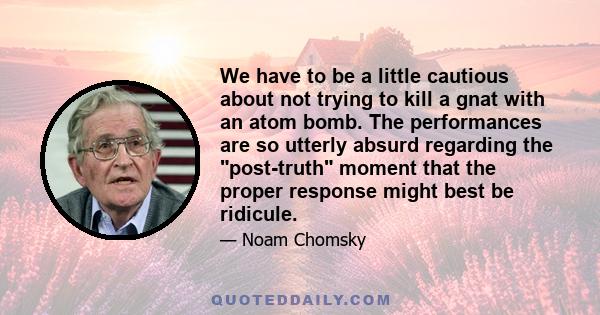 We have to be a little cautious about not trying to kill a gnat with an atom bomb. The performances are so utterly absurd regarding the post-truth moment that the proper response might best be ridicule.