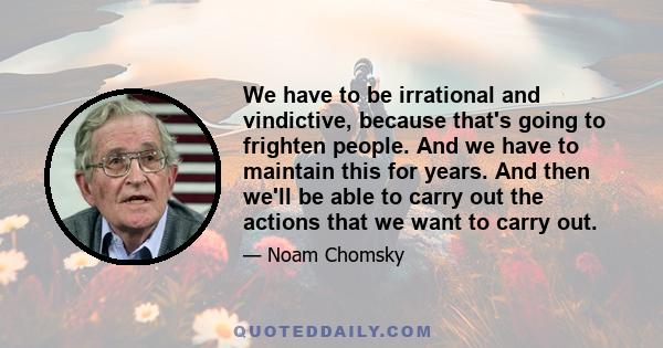 We have to be irrational and vindictive, because that's going to frighten people. And we have to maintain this for years. And then we'll be able to carry out the actions that we want to carry out.