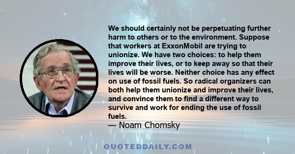 We should certainly not be perpetuating further harm to others or to the environment. Suppose that workers at ExxonMobil are trying to unionize. We have two choices: to help them improve their lives, or to keep away so